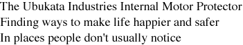 The Ubukata Industries Internal Motor Protector. Finding ways to make life happier and safer. In places people don't usually notice